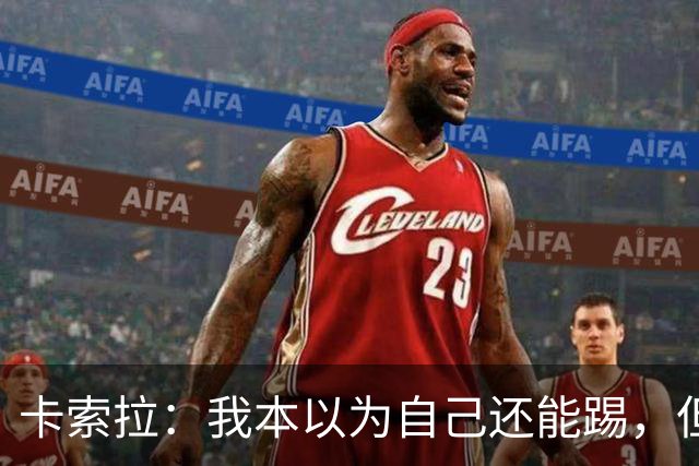 卡索拉：我本以为自己还能踢，但球队无法给我想拥有的角色