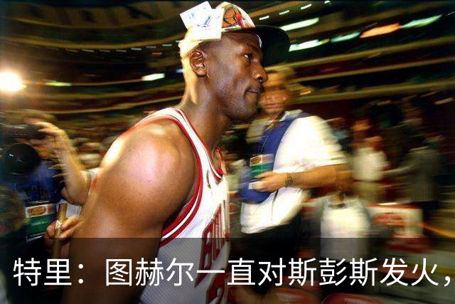 特里：图赫尔一直对斯彭斯发火，没招阿诺德就是为了能对新人摆谱